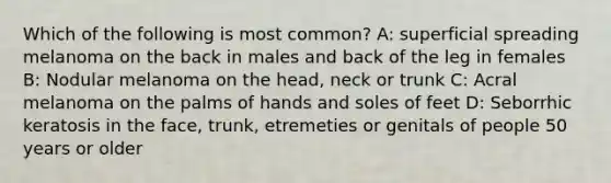 Which of the following is most common? A: superficial spreading melanoma on the back in males and back of the leg in females B: Nodular melanoma on the head, neck or trunk C: Acral melanoma on the palms of hands and soles of feet D: Seborrhic keratosis in the face, trunk, etremeties or genitals of people 50 years or older