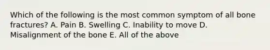 Which of the following is the most common symptom of all bone fractures? A. Pain B. Swelling C. Inability to move D. Misalignment of the bone E. All of the above