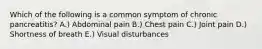 Which of the following is a common symptom of chronic pancreatitis? A.) Abdominal pain B.) Chest pain C.) Joint pain D.) Shortness of breath E.) Visual disturbances