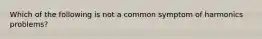 Which of the following is not a common symptom of harmonics problems?