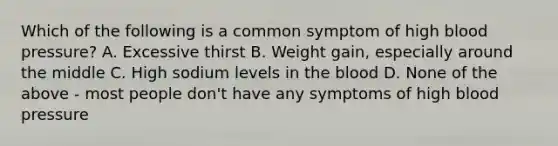 Which of the following is a common symptom of high blood pressure? A. Excessive thirst B. Weight gain, especially around the middle C. High sodium levels in the blood D. None of the above - most people don't have any symptoms of high blood pressure