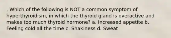 . Which of the following is NOT a common symptom of hyperthyroidism, in which the thyroid gland is overactive and makes too much thyroid hormone? a. Increased appetite b. Feeling cold all the time c. Shakiness d. Sweat