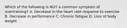 Which of the following is NOT a common symptom of overtraining? A. Decrease in the heart rate response to exercise B. Decrease in performance C. Chronic fatigue D. Loss of body weight