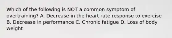 Which of the following is NOT a common symptom of overtraining? A. Decrease in the heart rate response to exercise B. Decrease in performance C. Chronic fatigue D. Loss of body weight