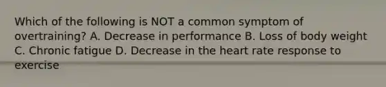 Which of the following is NOT a common symptom of overtraining? A. Decrease in performance B. Loss of body weight C. Chronic fatigue D. Decrease in the heart rate response to exercise