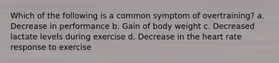 Which of the following is a common symptom of overtraining? a. Decrease in performance b. Gain of body weight c. Decreased lactate levels during exercise d. Decrease in the heart rate response to exercise