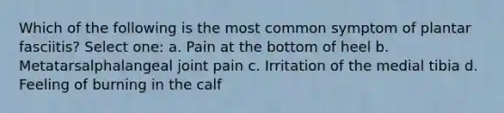 Which of the following is the most common symptom of plantar fasciitis? Select one: a. Pain at the bottom of heel b. Metatarsalphalangeal joint pain c. Irritation of the medial tibia d. Feeling of burning in the calf