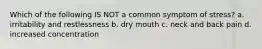 Which of the following IS NOT a common symptom of stress? a. irritability and restlessness b. dry mouth c. neck and back pain d. increased concentration