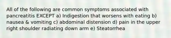 All of the following are common symptoms associated with pancreatitis EXCEPT a) Indigestion that worsens with eating b) nausea & vomiting c) abdominal distension d) pain in the upper right shoulder radiating down arm e) Steatorrhea