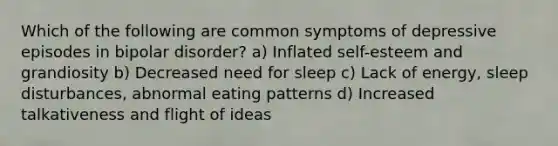 Which of the following are common symptoms of depressive episodes in bipolar disorder? a) Inflated self-esteem and grandiosity b) Decreased need for sleep c) Lack of energy, sleep disturbances, abnormal eating patterns d) Increased talkativeness and flight of ideas