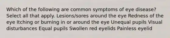 Which of the following are common symptoms of eye disease? Select all that apply. Lesions/sores around the eye Redness of the eye Itching or burning in or around the eye Unequal pupils Visual disturbances Equal pupils Swollen red eyelids Painless eyelid