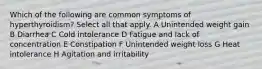 Which of the following are common symptoms of hyperthyroidism? Select all that apply. A Unintended weight gain B Diarrhea C Cold intolerance D Fatigue and lack of concentration E Constipation F Unintended weight loss G Heat intolerance H Agitation and irritability