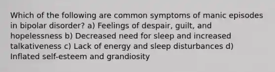 Which of the following are common symptoms of manic episodes in bipolar disorder? a) Feelings of despair, guilt, and hopelessness b) Decreased need for sleep and increased talkativeness c) Lack of energy and sleep disturbances d) Inflated self-esteem and grandiosity