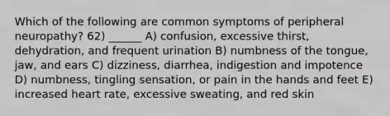 Which of the following are common symptoms of peripheral neuropathy? 62) ______ A) confusion, excessive thirst, dehydration, and frequent urination B) numbness of the tongue, jaw, and ears C) dizziness, diarrhea, indigestion and impotence D) numbness, tingling sensation, or pain in the hands and feet E) increased heart rate, excessive sweating, and red skin