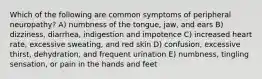 Which of the following are common symptoms of peripheral neuropathy? A) numbness of the tongue, jaw, and ears B) dizziness, diarrhea, indigestion and impotence C) increased heart rate, excessive sweating, and red skin D) confusion, excessive thirst, dehydration, and frequent urination E) numbness, tingling sensation, or pain in the hands and feet