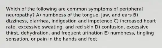 Which of the following are common symptoms of peripheral neuropathy? A) numbness of the tongue, jaw, and ears B) dizziness, diarrhea, indigestion and impotence C) increased heart rate, excessive sweating, and red skin D) confusion, excessive thirst, dehydration, and frequent urination E) numbness, tingling sensation, or pain in the hands and feet