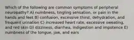 Which of the following are common symptoms of peripheral neuropathy? A) numbness, tingling sensation, or pain in the hands and feet B) confusion, excessive thirst, dehydration, and frequent urination C) increased heart rate, excessive sweating, and red skin D) dizziness, diarrhea, indigestion and impotence E) numbness of the tongue, jaw, and ears