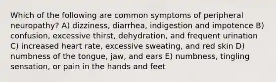 Which of the following are common symptoms of peripheral neuropathy? A) dizziness, diarrhea, indigestion and impotence B) confusion, excessive thirst, dehydration, and frequent urination C) increased heart rate, excessive sweating, and red skin D) numbness of the tongue, jaw, and ears E) numbness, tingling sensation, or pain in the hands and feet