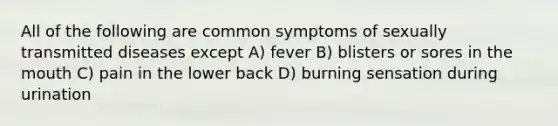 All of the following are common symptoms of sexually transmitted diseases except A) fever B) blisters or sores in the mouth C) pain in the lower back D) burning sensation during urination