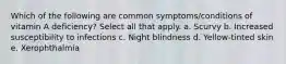 Which of the following are common symptoms/conditions of vitamin A deficiency? Select all that apply. a. Scurvy b. Increased susceptibility to infections c. Night blindness d. Yellow-tinted skin e. Xerophthalmia