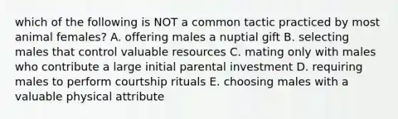 which of the following is NOT a common tactic practiced by most animal females? A. offering males a nuptial gift B. selecting males that control valuable resources C. mating only with males who contribute a large initial parental investment D. requiring males to perform courtship rituals E. choosing males with a valuable physical attribute