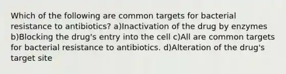 Which of the following are common targets for bacterial resistance to antibiotics? a)Inactivation of the drug by enzymes b)Blocking the drug's entry into the cell c)All are common targets for bacterial resistance to antibiotics. d)Alteration of the drug's target site