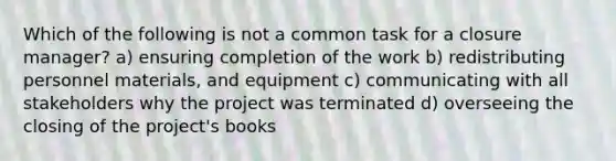 Which of the following is not a common task for a closure manager? a) ensuring completion of the work b) redistributing personnel materials, and equipment c) communicating with all stakeholders why the project was terminated d) overseeing the closing of the project's books