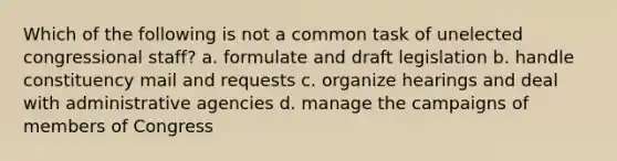 Which of the following is not a common task of unelected congressional staff? a. formulate and draft legislation b. handle constituency mail and requests c. organize hearings and deal with administrative agencies d. manage the campaigns of members of Congress