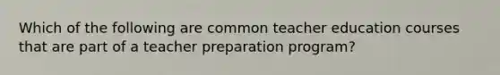 Which of the following are common teacher education courses that are part of a teacher preparation program?