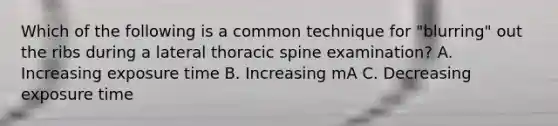 Which of the following is a common technique for "blurring" out the ribs during a lateral thoracic spine examination? A. Increasing exposure time B. Increasing mA C. Decreasing exposure time