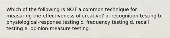 Which of the following is NOT a common technique for measuring the effectiveness of creative? a. recognition testing b. physiological-response testing c. frequency testing d. recall testing e. opinion-measure testing