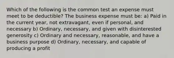 Which of the following is the common test an expense must meet to be deductible? The business expense must be: a) Paid in the current year, not extravagant, even if personal, and necessary b) Ordinary, necessary, and given with disinterested generosity c) Ordinary and necessary, reasonable, and have a business purpose d) Ordinary, necessary, and capable of producing a profit