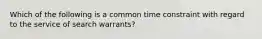 Which of the following is a common time constraint with regard to the service of search warrants?