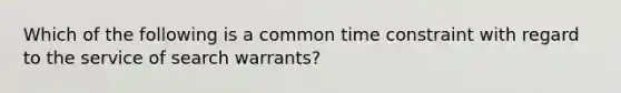 Which of the following is a common time constraint with regard to the service of search warrants?