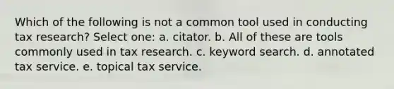 Which of the following is not a common tool used in conducting tax research? Select one: a. citator. b. All of these are tools commonly used in tax research. c. keyword search. d. annotated tax service. e. topical tax service.