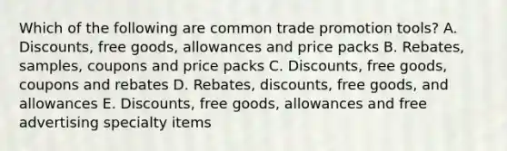 Which of the following are common trade promotion​ tools? A. ​Discounts, free​ goods, allowances and price packs B. ​Rebates, samples, coupons and price packs C. ​Discounts, free​ goods, coupons and rebates D. ​Rebates, discounts, free​ goods, and allowances E. ​Discounts, free​ goods, allowances and free advertising specialty items