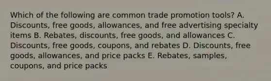 Which of the following are common trade promotion​ tools? A. Discounts, free​ goods, allowances, and free advertising specialty items B. Rebates, discounts, free​ goods, and allowances C. Discounts, free​ goods, coupons, and rebates D. Discounts, free​ goods, allowances, and price packs E. Rebates, samples,​ coupons, and price packs