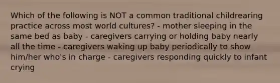 Which of the following is NOT a common traditional childrearing practice across most world cultures? - mother sleeping in the same bed as baby - caregivers carrying or holding baby nearly all the time - caregivers waking up baby periodically to show him/her who's in charge - caregivers responding quickly to infant crying