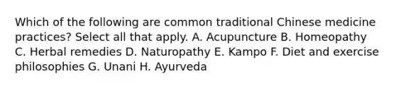 Which of the following are common traditional Chinese medicine practices? Select all that apply. A. Acupuncture B. Homeopathy C. Herbal remedies D. Naturopathy E. Kampo F. Diet and exercise philosophies G. Unani H. Ayurveda