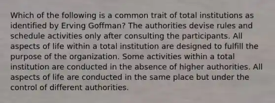 Which of the following is a common trait of total institutions as identified by Erving Goffman? The authorities devise rules and schedule activities only after consulting the participants. All aspects of life within a total institution are designed to fulfill the purpose of the organization. Some activities within a total institution are conducted in the absence of higher authorities. All aspects of life are conducted in the same place but under the control of different authorities.