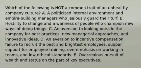 Which of the following is NOT a common trait of an unhealthy company culture? A. A politicized internal environment and empire-building managers who jealously guard their turf. B. Hostility to change and a wariness of people who champion new ways of doing things. C. An aversion to looking outside the company for best practices, new managerial approaches, and innovative ideas. D. An aversion to incentive compensation, failure to recruit the best and brightest employees, subpar support for employee training, overemphasis on working in teams, and low ethical standards. E. Overzealous pursuit of wealth and status on the part of key executives.