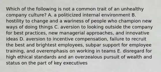 Which of the following is not a common trait of an unhealthy company culture? A. a politicized internal environment B. hostility to change and a wariness of people who champion new ways of doing things C. aversion to looking outside the company for best practices, new managerial approaches, and innovative ideas D. aversion to incentive compensation, failure to recruit the best and brightest employees, subpar support for employee training, and overemphasis on working in teams E. disregard for high ethical standards and an overzealous pursuit of wealth and status on the part of key executives