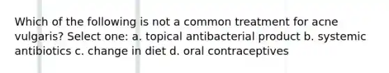 Which of the following is not a common treatment for acne vulgaris? Select one: a. topical antibacterial product b. systemic antibiotics c. change in diet d. oral contraceptives