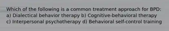 Which of the following is a common treatment approach for BPD: a) Dialectical behavior therapy b) Cognitive-behavioral therapy c) Interpersonal psychotherapy d) Behavioral self-control training