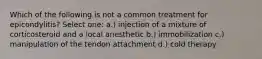 Which of the following is not a common treatment for epicondylitis? Select one: a.) injection of a mixture of corticosteroid and a local anesthetic b.) immobilization c.) manipulation of the tendon attachment d.) cold therapy