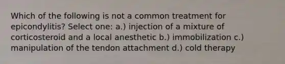 Which of the following is not a common treatment for epicondylitis? Select one: a.) injection of a mixture of corticosteroid and a local anesthetic b.) immobilization c.) manipulation of the tendon attachment d.) cold therapy