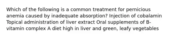 Which of the following is a common treatment for pernicious anemia caused by inadequate absorption? Injection of cobalamin Topical administration of liver extract Oral supplements of B-vitamin complex A diet high in liver and green, leafy vegetables