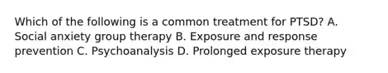 Which of the following is a common treatment for PTSD? A. Social anxiety group therapy B. Exposure and response prevention C. Psychoanalysis D. Prolonged exposure therapy