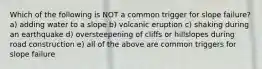 Which of the following is NOT a common trigger for slope failure? a) adding water to a slope b) volcanic eruption c) shaking during an earthquake d) oversteepening of cliffs or hillslopes during road construction e) all of the above are common triggers for slope failure