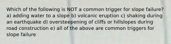 Which of the following is NOT a common trigger for slope failure? a) adding water to a slope b) volcanic eruption c) shaking during an earthquake d) oversteepening of cliffs or hillslopes during road construction e) all of the above are common triggers for slope failure